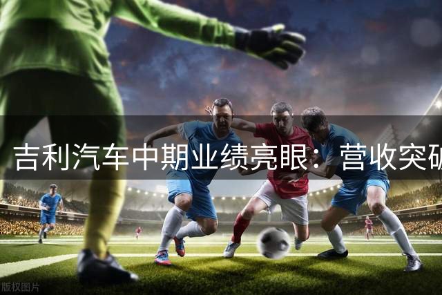 吉利汽车中期业绩亮眼：营收突破1700亿 净利润飙升近五成