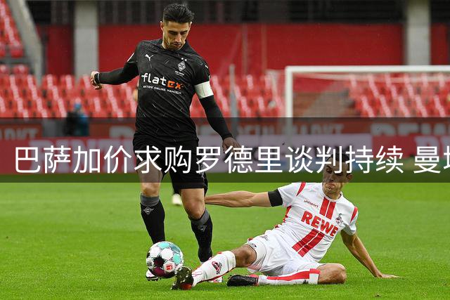 巴萨加价求购罗德里谈判持续 曼城坚持高价不放人