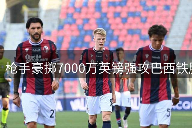 枪手豪掷7000万英镑强攻巴西铁腰 纽卡队长向俱乐部摊牌欲投奔酋长球场