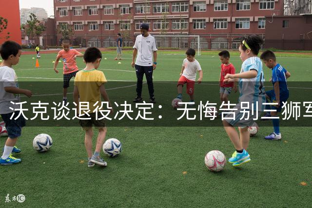 沃克谈退役决定：无悔告别三狮军团 专注延长俱乐部生涯