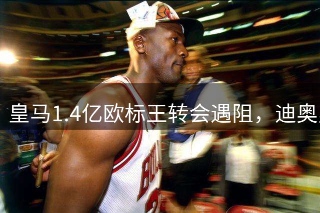 皇马1.4亿欧标王转会遇阻，迪奥曼德体检许可仍未获批