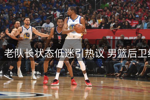 老队长状态低迷引热议 男篮后卫线青黄不接待破局