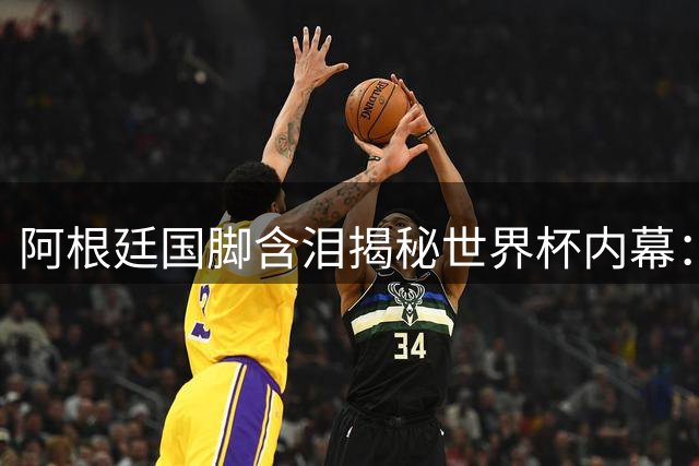 阿根廷国脚含泪揭秘世界杯内幕：极端赛程致身心崩溃 新星难管教时代变了