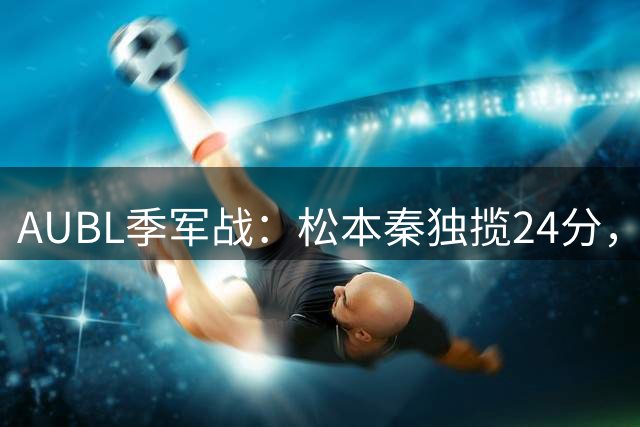 AUBL季军战：松本秦独揽24分，清华男篮第三节落后10分