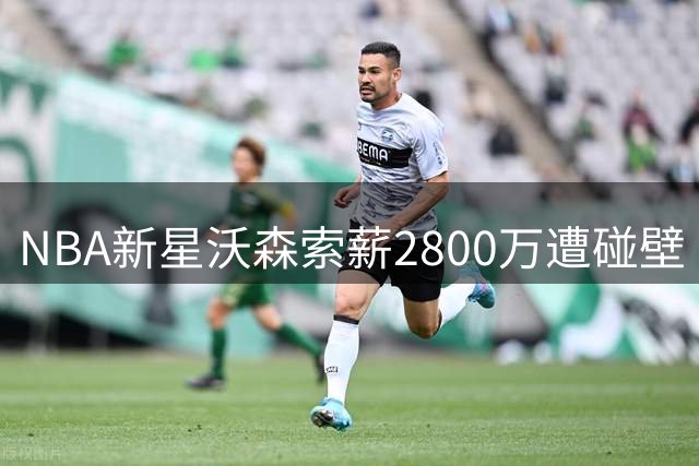 NBA新星沃森索薪2800万遭碰壁 资质报价或成最后选择